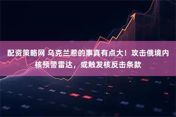 配资策略网 乌克兰惹的事真有点大！攻击俄境内核预警雷达，或触发核反击条款