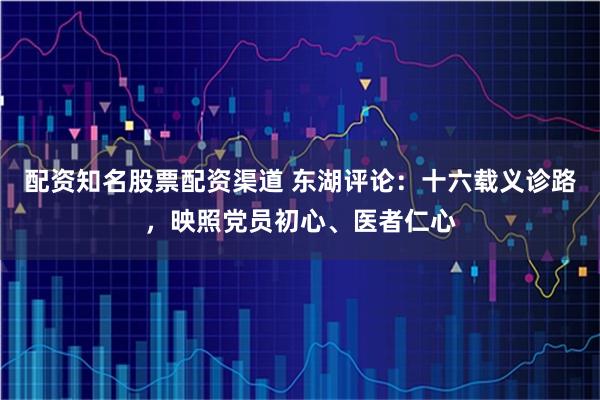 配资知名股票配资渠道 东湖评论：十六载义诊路，映照党员初心、医者仁心