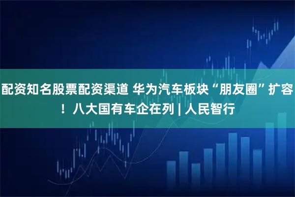 配资知名股票配资渠道 华为汽车板块“朋友圈”扩容！八大国有车企在列 | 人民智行