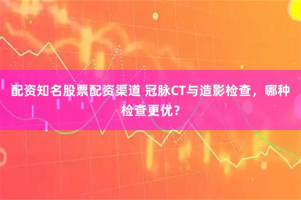 配资知名股票配资渠道 冠脉CT与造影检查，哪种检查更优？