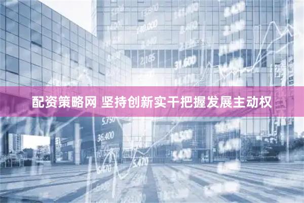 配资策略网 坚持创新实干把握发展主动权