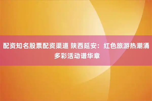 配资知名股票配资渠道 陕西延安：红色旅游热潮涌 多彩活动谱华章