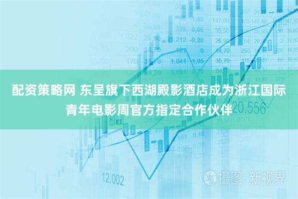 配资策略网 东呈旗下西湖殿影酒店成为浙江国际青年电影周官方指定合作伙伴