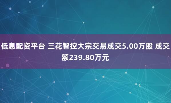 低息配资平台 三花智控大宗交易成交5.00万股 成交额239.80万元