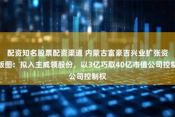 配资知名股票配资渠道 内蒙古富豪吉兴业扩张资本版图：拟入主威领股份，以3亿巧取40亿市值公司控制权