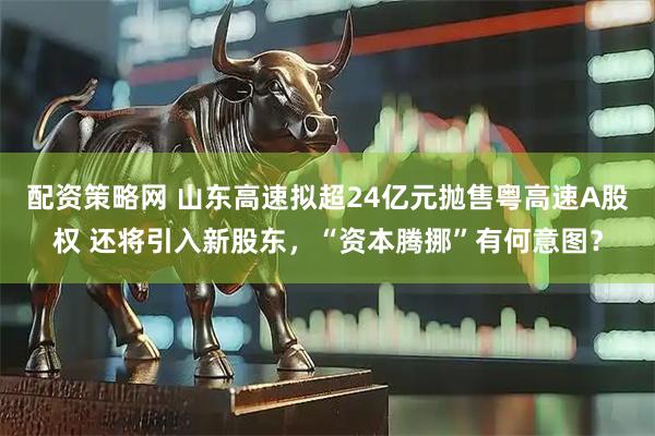 配资策略网 山东高速拟超24亿元抛售粤高速A股权 还将引入新股东，“资本腾挪”有何意图？