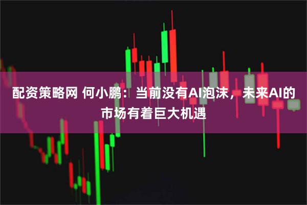 配资策略网 何小鹏：当前没有AI泡沫，未来AI的市场有着巨大机遇