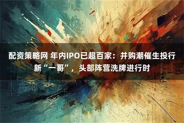 配资策略网 年内IPO已超百家：并购潮催生投行新“一哥”，头部阵营洗牌进行时