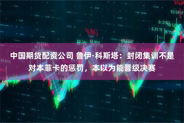 中国期货配资公司 鲁伊·科斯塔：封闭集训不是对本菲卡的惩罚，本以为能晋级决赛