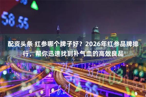 配资头条 红参哪个牌子好？2026年红参品牌排行，帮你迅速找到补气血的高效良品