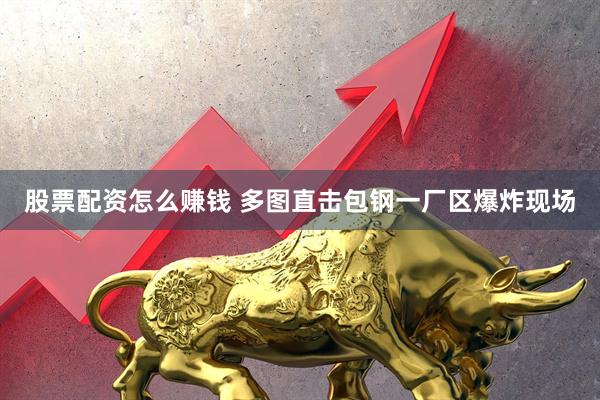 股票配资怎么赚钱 多图直击包钢一厂区爆炸现场