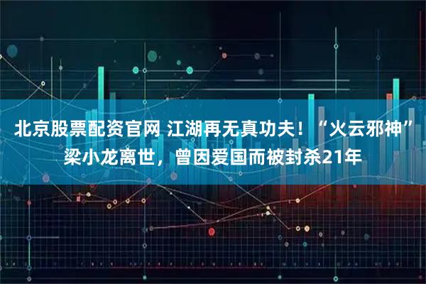 北京股票配资官网 江湖再无真功夫！“火云邪神”梁小龙离世，曾因爱国而被封杀21年