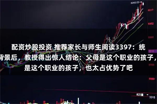配资炒股投资 推荐家长与师生阅读3397：统计清华新生家庭背景后，教授得出惊人结论：父母是这个职业的孩子，也太占优势了吧