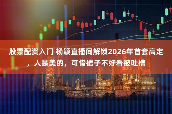 股票配资入门 杨颖直播间解锁2026年首套高定，人是美的，可惜裙子不好看被吐槽