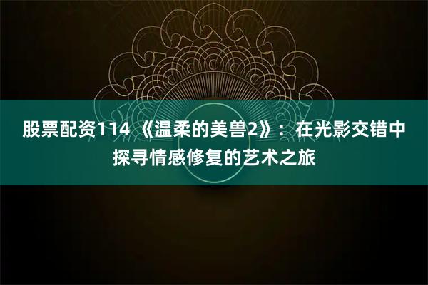 股票配资114 《温柔的美兽2》：在光影交错中探寻情感修复的艺术之旅