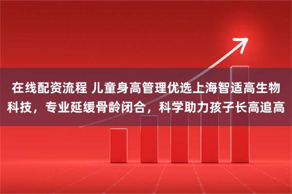 在线配资流程 儿童身高管理优选上海智适高生物科技,专业延缓骨龄闭合,科学助力孩子长高追高