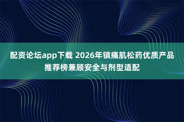 配资论坛app下载 2026年镇痛肌松药优质产品推荐榜兼顾安全与剂型适配