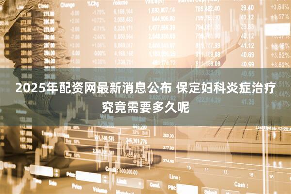 2025年配资网最新消息公布 保定妇科炎症治疗究竟需要多久呢