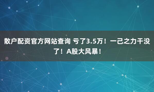 散户配资官方网站查询 亏了3.5万！一己之力干没了！A股大风暴！