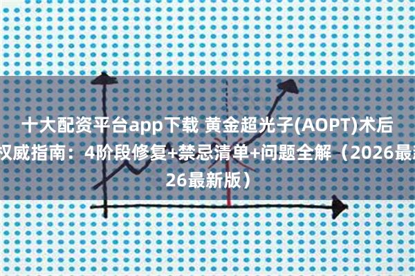 十大配资平台app下载 黄金超光子(AOPT)术后护理权威指南：4阶段修复+禁忌清单+问题全解（2026最新版）