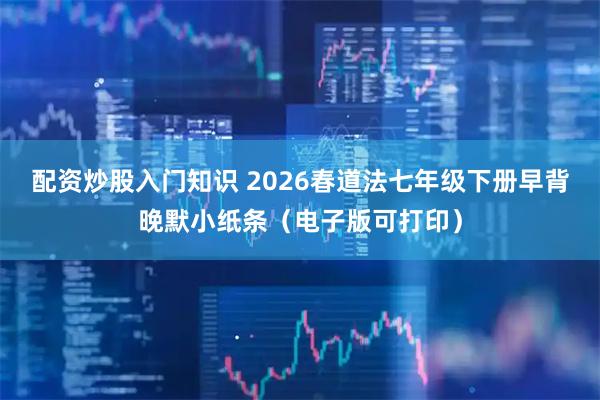 配资炒股入门知识 2026春道法七年级下册早背晚默小纸条（电子版可打印）