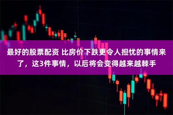 最好的股票配资 比房价下跌更令人担忧的事情来了,这3件事情,以后将会变得越来越棘手