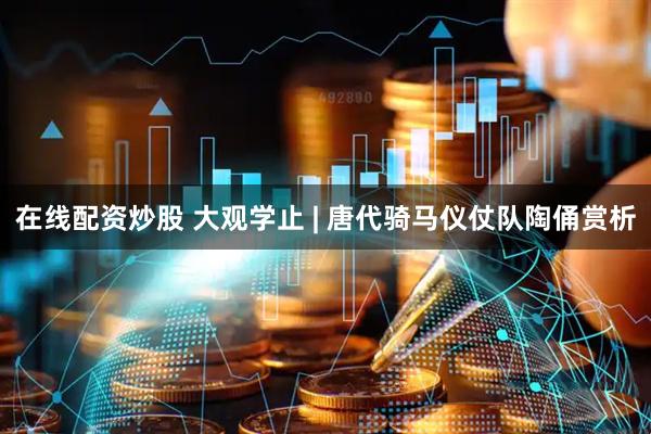 在线配资炒股 大观学止 | 唐代骑马仪仗队陶俑赏析