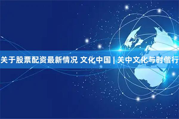 关于股票配资最新情况 文化中国 | 关中文化与时偕行