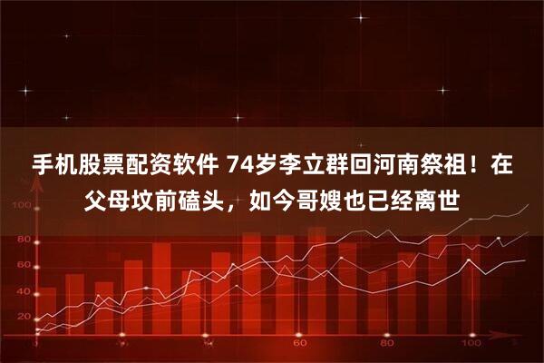 手机股票配资软件 74岁李立群回河南祭祖！在父母坟前磕头，如今哥嫂也已经离世