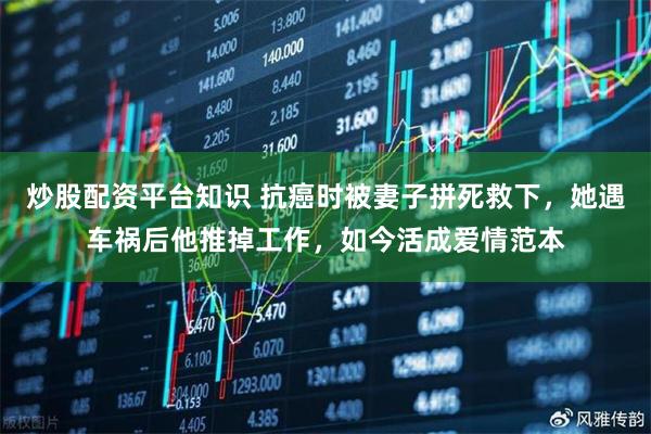 炒股配资平台知识 抗癌时被妻子拼死救下，她遇车祸后他推掉工作，如今活成爱情范本