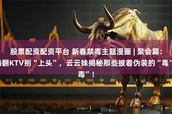 股票配资配资平台 新春禁毒主题漫画 | 聚会篇：嗨翻KTV别“上头”，云云妹揭秘那些披着伪装的“毒”！