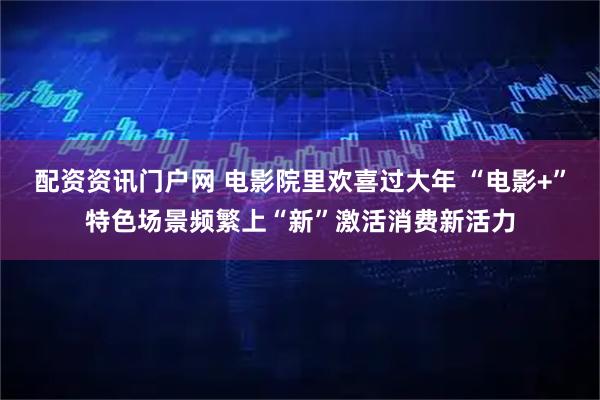 配资资讯门户网 电影院里欢喜过大年 “电影+”特色场景频繁上“新”激活消费新活力