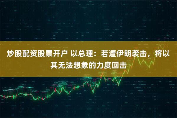 炒股配资股票开户 以总理：若遭伊朗袭击，将以其无法想象的力度回击