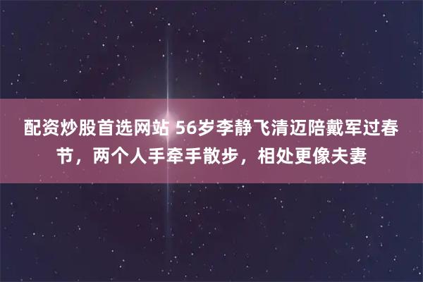配资炒股首选网站 56岁李静飞清迈陪戴军过春节，两个人手牵手散步，相处更像夫妻