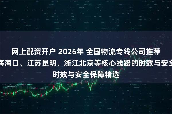 网上配资开户 2026年 全国物流专线公司推荐：覆盖上海海口、江苏昆明、浙江北京等核心线路的时效与安全保障精选