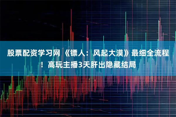 股票配资学习网 《镖人:风起大漠》最细全流程!高玩主播3天肝出隐藏结局