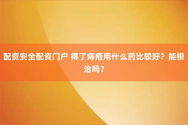 配资安全配资门户 得了痔疮用什么药比较好？能根治吗？