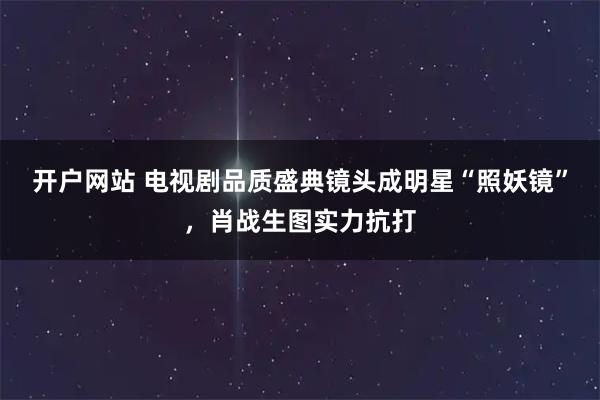 开户网站 电视剧品质盛典镜头成明星“照妖镜”，肖战生图实力抗打