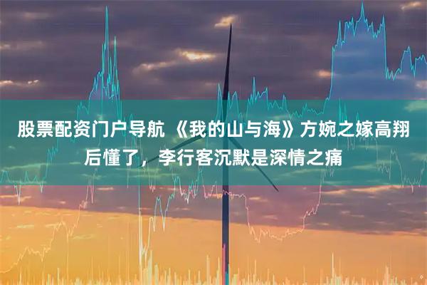 股票配资门户导航 《我的山与海》方婉之嫁高翔后懂了，李行客沉默是深情之痛