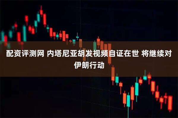 配资评测网 内塔尼亚胡发视频自证在世 将继续对伊朗行动