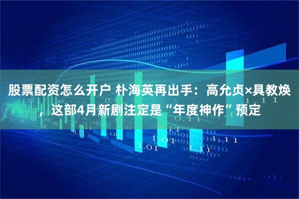 股票配资怎么开户 朴海英再出手：高允贞×具教焕，这部4月新剧注定是“年度神作”预定