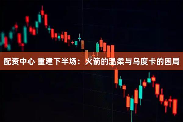 配资中心 重建下半场:火箭的温柔与乌度卡的困局