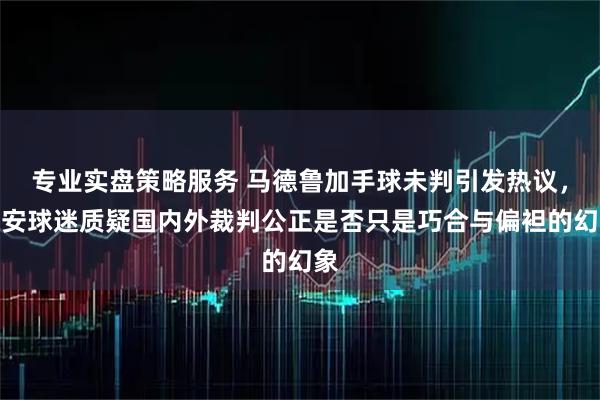 专业实盘策略服务 马德鲁加手球未判引发热议，国安球迷质疑国内外裁判公正是否只是巧合与偏袒的幻象