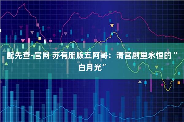 配先查-官网 苏有朋版五阿哥：清宫剧里永恒的“白月光”