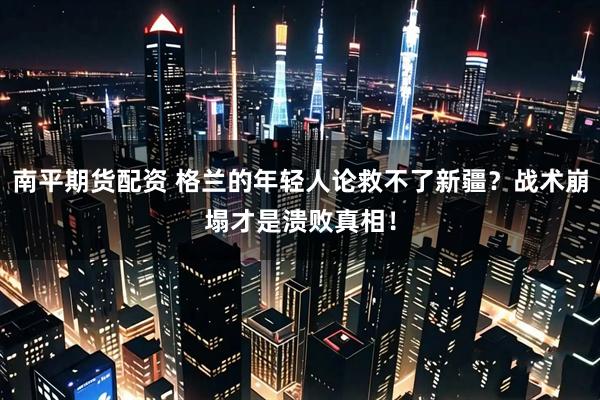 南平期货配资 格兰的年轻人论救不了新疆？战术崩塌才是溃败真相！