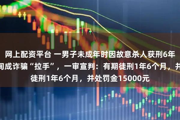 网上配资平台 一男子未成年时因故意杀人获刑6年，出狱后偷渡缅甸成诈骗“拉手”，一审宣判：有期徒刑1年6个月，并处罚金15000元