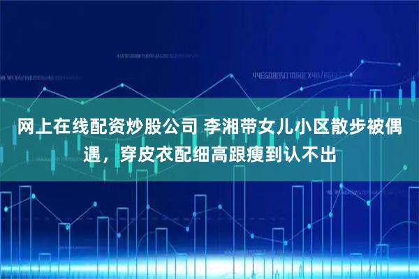 网上在线配资炒股公司 李湘带女儿小区散步被偶遇，穿皮衣配细高跟瘦到认不出