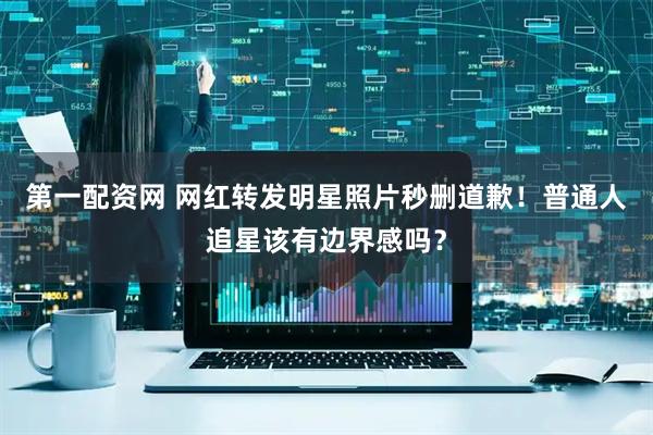 第一配资网 网红转发明星照片秒删道歉！普通人追星该有边界感吗？