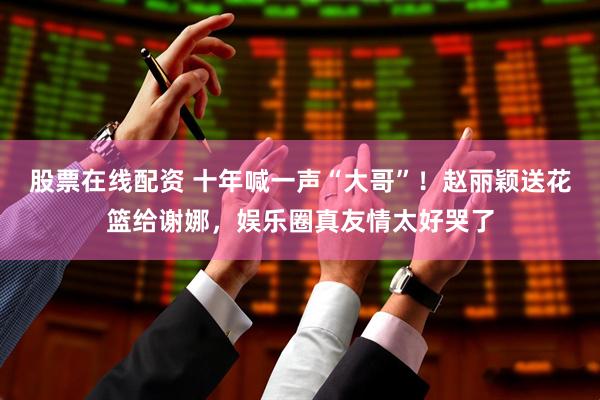 股票在线配资 十年喊一声“大哥”！赵丽颖送花篮给谢娜，娱乐圈真友情太好哭了
