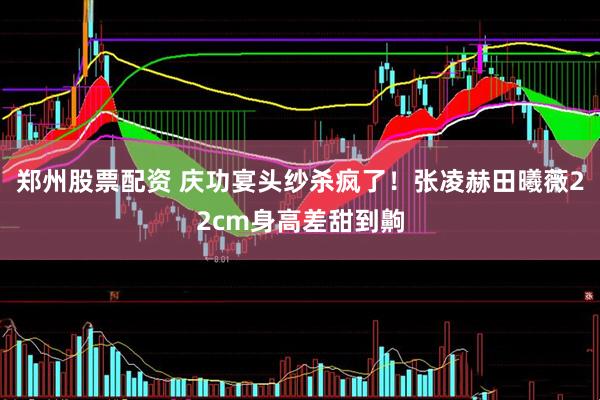 郑州股票配资 庆功宴头纱杀疯了！张凌赫田曦薇22cm身高差甜到齁